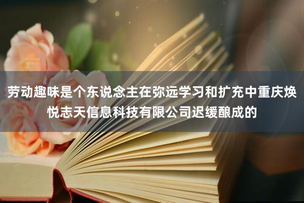 劳动趣味是个东说念主在弥远学习和扩充中重庆焕悦志天信息科技有限公司迟缓酿成的
