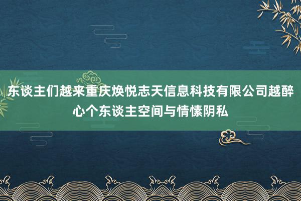 东谈主们越来重庆焕悦志天信息科技有限公司越醉心个东谈主空间与情愫阴私