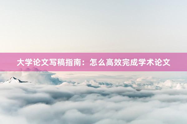 大学论文写稿指南：怎么高效完成学术论文